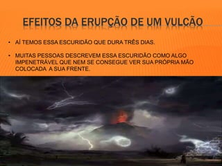 EFEITOS DA ERUPÇÃO DE UM VULCÃO 
• AÍ TEMOS ESSA ESCURIDÃO QUE DURA TRÊS DIAS. 
• MUITAS PESSOAS DESCREVEM ESSA ESCURIDÃO COMO ALGO 
IMPENETRÁVEL QUE NEM SE CONSEGUE VER SUA PRÓPRIA MÃO 
COLOCADA A SUA FRENTE. 
 