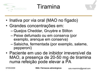 Tiramina Inativa por via oral (MAO no fígado) Grandes concentrações em: Queijos Cheddar, Gruyère e Stilton Peixe defumado ou em conserva (por exemplo, arenque em conserva) Salsicha, fermentada (por exemplo, salame, pepperoni) Paciente em uso de inibidor irreversível da MAO, a presença de 20-50 mg de tiramina numa refeição pode elevar a PA 
