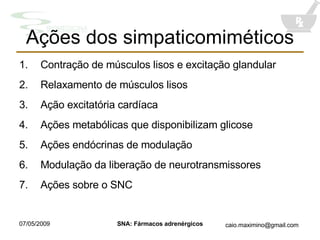 Ações dos simpaticomiméticos Contração de músculos lisos e excitação glandular Relaxamento de músculos lisos Aç ã o excitatória cardíaca Aç õ es metabólicas que disponibilizam glicose Aç õ es endócrinas de modulaç ã o Modulação da liberação de neurotransmissores Ações sobre o SNC 