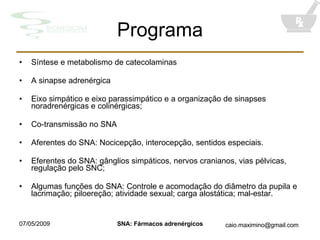 Programa Síntese e metabolismo de catecolaminas A sinapse adrenérgica Eixo simpático e eixo parassimpático e a organização de sinapses noradrenérgicas e colinérgicas; Co-transmissão no SNA Aferentes do SNA: Nocicepção, interocepção, sentidos especiais. Eferentes do SNA: gânglios simpáticos, nervos cranianos, vias pélvicas, regulação pelo SNC; Algumas funções do SNA: Controle e acomodação do diâmetro da pupila e lacrimação; piloereção; atividade sexual; carga alostática; mal-estar. 