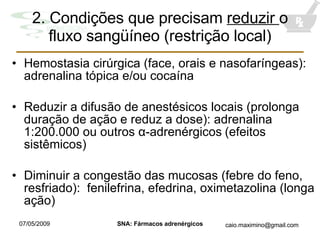 2. Condiç õ es que precisam  reduzir  o fluxo sangüíneo (restrição local) Hemostasia cirúrgica (face, orais e nasofaríngeas): adrenalina tópica e/ou cocaína Reduzir a difusão de anestésicos locais (prolonga duração de ação e reduz a dose): adrenalina 1:200.000 ou outros  α-adrenérgicos   (efeitos sistêmicos) Diminuir a congestão das mucosas (febre do feno, resfriado):  fenilefrina, efedrina, oximetazolina (longa ação) 