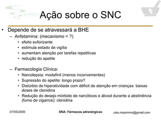 Ação sobre o SNC Depende de se atravessará a BHE Anfetamina: (mecanismo = ?) efeito euforizante estimula estado de vigília aumentam atenção por tarefas repetitivas redução do apetite Farmacologia Clínica: Narcolepsia: modafinil (menos inconvenientes) Supressão do apetite: longo prazo? Distúrbio de hiperatividade com déficit de atenção em crianças: baixas doses de clonidina Redução do desejo mórbido de narcóticos e álcool durante a abstinência (fumo de cigarros): clonidina 