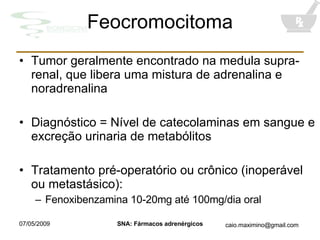 Feocromocitoma Tumor geralmente encontrado na medula supra-renal, que libera uma mistura de adrenalina e noradrenalina Diagnóstico = Nível de catecolaminas em sangue e excreção urinaria de metabólitos Tratamento pré-operatório ou crônico (inoperável ou metastásico): Fenoxibenzamina 10-20mg até 100mg/dia oral 