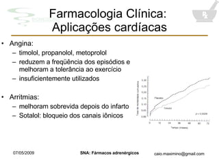 Farmacologia Clínica:  Aplicações cardíacas Angina: timolol, propanolol, metoprolol reduzem a freqüência dos episódios e melhoram a tolerância ao exercício insuficientemente utilizados Arritmias: melhoram sobrevida depois do infarto Sotalol: bloqueio dos canais iônicos 
