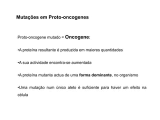 Proto-oncogene mutado = Oncogene:
•A proteína resultante é produzida em maiores quantidades
•A sua actividade encontra-se aumentada
•A proteína mutante actua de uma forma dominante, no organismo
•Uma mutação num único alelo é suficiente para haver um efeito na
célula
Mutações em Proto-oncogenes
 