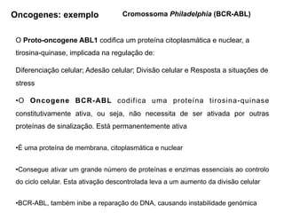 O Proto-oncogene ABL1 codifica um proteína citoplasmática e nuclear, a
tirosina-quinase, implicada na regulação de:
Diferenciação celular; Adesão celular; Divisão celular e Resposta a situações de
stress
•O Oncogene BCR-ABL codifica uma proteína tirosina-quinase
constitutivamente ativa, ou seja, não necessita de ser ativada por outras
proteínas de sinalização. Está permanentemente ativa
•É uma proteína de membrana, citoplasmática e nuclear
•Consegue ativar um grande número de proteínas e enzimas essenciais ao controlo
do ciclo celular. Esta ativação descontrolada leva a um aumento da divisão celular
•BCR-ABL, também inibe a reparação do DNA, causando instabilidade genómica
Cromossoma Philadelphia (BCR-ABL)
Oncogenes: exemplo
 