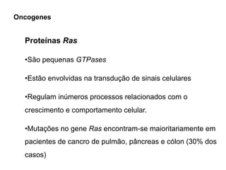 Proteínas Ras
•São pequenas GTPases
•Estão envolvidas na transdução de sinais celulares
•Regulam inúmeros processos relacionados com o
crescimento e comportamento celular.
•Mutações no gene Ras encontram-se maioritariamente em
pacientes de cancro de pulmão, pâncreas e cólon (30% dos
casos)
Oncogenes
 