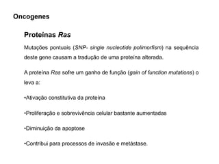 Mutações pontuais (SNP- single nucleotide polimorfism) na sequência
deste gene causam a tradução de uma proteína alterada.
A proteína Ras sofre um ganho de função (gain of function mutations) o
leva a:
•Ativação constitutiva da proteína
•Proliferação e sobrevivência celular bastante aumentadas
•Diminuição da apoptose
•Contribui para processos de invasão e metástase.
Proteínas Ras
Oncogenes
 