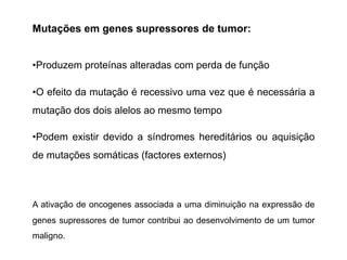 Mutações em genes supressores de tumor:
•Produzem proteínas alteradas com perda de função
•O efeito da mutação é recessivo uma vez que é necessária a
mutação dos dois alelos ao mesmo tempo
•Podem existir devido a síndromes hereditários ou aquisição
de mutações somáticas (factores externos)
A ativação de oncogenes associada a uma diminuição na expressão de
genes supressores de tumor contribui ao desenvolvimento de um tumor
maligno.
 