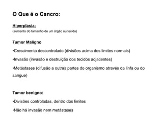O Que é o Cancro:
Hiperplasia:
(aumento do tamanho de um órgão ou tecido)
Tumor Maligno
•Crescimento descontrolado (divisões acima dos limites normais)
•Invasão (invasão e destruição dos tecidos adjacentes)
•Metástases (difusão a outras partes do organismo através da linfa ou do
sangue)
Tumor benigno:
•Divisões controladas, dentro dos limites
•Não há invasão nem metástases
 