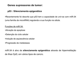 p53 : Silenciamento epigenético
•Recentemente foi descrito que p53 tem a capacidade de unir-se com miR-34
(uma família de microRNA) regulando a sua função na célula.
Funções de miR-34:
•Ativação da apoptose
•Detenção do ciclo celular
•Indução de aquiescência celular
•Progressão de metástases
miR-34 é alvo de silenciamento epigenético através de hipermetilação
de ilhas CpG, em vários tipos de cancro.
Genes supressores de tumor:
 