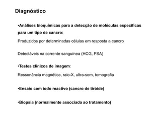 Diagnóstico
•Análises bioquímicas para a detecção de moléculas especificas
para um tipo de cancro:
Produzidos por determinadas células em resposta a cancro
Detectáveis na corrente sanguínea (HCG, PSA)
•Testes clínicos de imagem:
Ressonância magnética, raio-X, ultra-som, tomografia
•Ensaio com iodo reactivo (cancro de tiróide)
•Biopsia (normalmente associada ao tratamento)
 