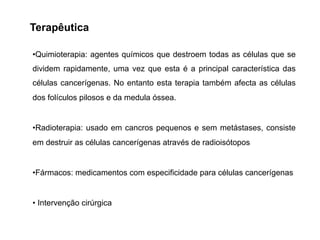 Terapêutica
•Quimioterapia: agentes químicos que destroem todas as células que se
dividem rapidamente, uma vez que esta é a principal característica das
células cancerígenas. No entanto esta terapia também afecta as células
dos folículos pilosos e da medula óssea.
•Radioterapia: usado em cancros pequenos e sem metástases, consiste
em destruir as células cancerígenas através de radioisótopos
•Fármacos: medicamentos com especificidade para células cancerígenas
• Intervenção cirúrgica
 
