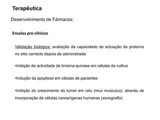 Desenvolvimento de Fármacos:
Ensaios pre‐clínicos
•Inibição da actividade de tirosina-quinase em células de cultivo
•Indução da apoptose em células de pacientes
•Inibição do crescimento do tumor em rato (mus musculus), através da
incorporação de células cancerígenas humanas (xenografts)
Validação biológica: avaliação da capacidade de actuação da proteína
no sitio correcto depois de administrada:
Terapêutica
 