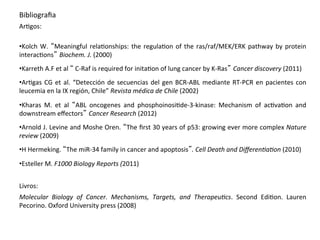 •Kolch W. “Meaningful relaHonships: the regulaHon of the ras/raf/MEK/ERK pathway by protein
interacHons” Biochem. J. (2000)
•Karreth A.F et al “ C‐Raf is required for initaHon of lung cancer by K‐Ras” Cancer discovery (2011)
•ArHgas CG et al. “Detección de secuencias del gen BCR‐ABL mediante RT‐PCR en pacientes con
leucemia en la IX región, Chile” Revista médica de Chile (2002)
•Kharas M. et al “ABL oncogenes and phosphoinosiHde‐3‐kinase: Mechanism of acHvaHon and
downstream eﬀectors” Cancer Research (2012)
•Arnold J. Levine and Moshe Oren. “The ﬁrst 30 years of p53: growing ever more complex Nature
review (2009)
•H Hermeking. “The miR‐34 family in cancer and apoptosis”. Cell Death and Diﬀeren4a4on (2010)
•Esteller M. F1000 Biology Reports (2011)
Livros:
Molecular Biology of Cancer. Mechanisms, Targets, and Therapeu4cs. Second EdiHon. Lauren
Pecorino. Oxford University press (2008)
Bibliograﬁa
ArHgos:
 