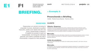 M E T O D O L O G I AouvirDemanda empresarial,
primeiro contato para
coleta de dados.F1
observaçoes
E1
BRIEFING. > Exemplo 3:
Preenchendo o Briefing.
Crédito: Renato Sousa Maurão , Pazmino (2013).
ENUNCIADO CLIENTE
Desenvolver um veículo conceitual à
propulsão humana, destinado ao publico
masculino, adulto (com idade entre 20 e 40
anos), pertencentes à classe B.
O objetivo do produto é suprir as
necessidades de transporte individual
gerando uma melhor qualidade de vida e
minimizando o impacto ao meio ambiente.
Cliente- Empresa.
Empresas que atuam na produção de veículos, utilizando tanto processos artesanais quanto
mecânicos, como possibilidade de produzir tanto veículos exclusivos quanto produção em serie.
Empresas que tenham como missão sensibilizar o usuário final para uma mudança de
comportamento no uso de produtos benéficos à sociedade e ao meio ambiente.
Mercado.
Atuar no mercado de veículos alternativos, oferecendo uma proposta de transporte movido a energia
humana e elétrica e que possua um desempenho adequado às necessidades de percorrer
pequenas distâncias.
Linha de produtos.
Pode variar entre a fabricação de modelos de modelos-padrão (standard), e até mesmo veículos
customizados.
Mercado.
Compreende o nicho de produtos ecologicamente amigáveis atendendo às necessidades de redução
do impacto ambiental ambiental, utilizando fontes alternativas de energia e diminuição do tamanho
do veículo (downsizing).
 