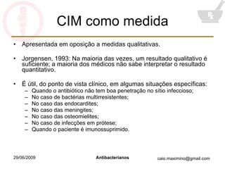 CIM como medida Apresentada em oposição a medidas qualitativas. Jorgensen, 1993: Na maioria das vezes, um resultado qualitativo é suficiente; a maioria dos médicos não sabe interpretar o resultado quantitativo. É útil, do ponto de vista clínico, em algumas situações específicas: Quando o antibiótico não tem boa penetração no sítio infeccioso; No caso de bactérias multirresistentes; No caso das endocardites; No caso das meningites; No caso das osteomielites; No caso de infecções em prótese; Quando o paciente é imunossuprimido. 