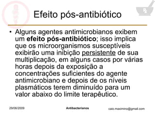Efeito pós-antibiótico Alguns agentes antimicrobianos exibem um  efeito pós-antibiótico ; isso implica que os microorganismos susceptíveis exibirão uma inibição  persistente  de sua multiplicação, em alguns casos por várias horas depois da exposição a concentrações suficientes do agente antimicrobiano e depois de os níveis plasmáticos terem diminuído para um valor abaixo do limite terapêutico. 