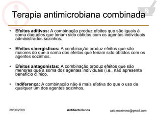 Terapia antimicrobiana combinada Efeitos aditivos:  A combinação produz efeitos que são iguais à soma daqueles que teriam sido obtidos com os agentes individuais administrados sozinhos. Efeitos sinergísticos:  A combinação produz efeitos que são maiores do que a soma dos efeitos que teriam sido obtidos com os agentes sozinhos. Efeitos antagonistas:  A combinação produz efeitos que são menores que a soma dos agentes individuais (i.e., não apresenta benefício clínico. Indiferença:  A combinação não é mais efetiva do que o uso de qualquer um dos agentes sozinhos. 