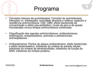 Programa Conceitos básicos da quimioterapia: Conceito de quimioterapia; infecções vs. infestações; toxicidade absoluta e relativa; espectro e resistência antimicrobiana; CIM, CBM, efeito bactericida da concentração e efeito pós-antibiótico; níveis de pico e de queda; monoterapia  versus  terapia antimicrobiana combinada. Classificação dos agentes antimicrobianos: antibacterianos; antifúngicos; antiparasitários; antivirais e antiretrovirais; antineoplásicos. Antibacterianos: Pontos de ataque antibacteriano; efeito bactericida e efeito bacterostático; inibidores da síntese da parede celular; inibidores da síntese de tetrahidrofolato; inibidores da função do DNA; inibidores da síntese protéica. 