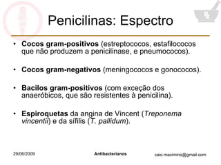 Penicilinas: Espectro Cocos gram-positivos  (estreptococos, estafilococos que não produzem a penicilinase, e pneumococos). Cocos gram-negativos  (meningococos e gonococos). Bacilos gram-positivos  (com exceção dos anaeróbicos, que são resistentes à penicilina). Espiroquetas  da angina de Vincent ( Treponema vincentii ) e da sífilis ( T. pallidum ). 