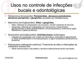 Usos no controle de infecções bucais e odontológicas Clindamicina (lincosamida):  Periodontites ,  abcessos periodontais ,  abcessos periapicais  e  gengivites  causadas por estreptococos. Neomicina (aminoglicosídeo):  Aftas  e  gengivites. Aftas: Utilizada em preparação com procaína, mentol e tartarato de bismuto. Gengivites: Utilizada em preparação com benzocaína, hidrocortisona (glicocorticóide p/ efeito antiinflamatório e imunossupressor), troxerrutina (ação flebotônica e capilar-protetora). Gramicidina (aminoglicosídeo):  Antiinfecciosos  orofaríngeos. Utilizada em preparação com sulfato de framicetina, prednisolona (glicorticóide p/ efeito antiinflamatório e imunossupressor), e algum anestésico (amilocaína ou procaína). Policresuleno (detergente catiônico): Tratamento de aftas e inflamações da membrana mucosa oral. Efeito antimicrobiano não-seletivo; denatura seletivamente tecido necrosado. 