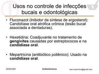 Usos no controle de infecções bucais e odontológicas Fluconazol (Inibidor da síntese de ergosterol): Candidíase oral atrófica crônica (lesão bucal associada a dentaduras). Hexetidina: Coadjuvante no tratamento de  gengivites  causadas por estreptococos e na  candidíase oral . Mepartricina (antibiótico poliênico): Usado na  candidíase oral . 
