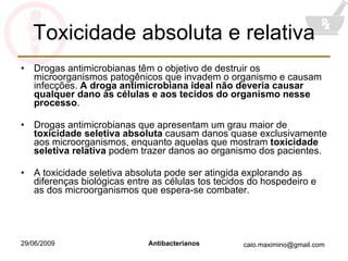 Toxicidade absoluta e relativa Drogas antimicrobianas têm o objetivo de destruir os microorganismos patogênicos que invadem o organismo e causam infecções.  A droga antimicrobiana ideal não deveria causar qualquer dano às células e aos tecidos do organismo nesse processo . Drogas antimicrobianas que apresentam um grau maior de  toxicidade seletiva absoluta  causam danos quase exclusivamente aos microorganismos, enquanto aquelas que mostram  toxicidade seletiva relativa  podem trazer danos ao organismo dos pacientes. A toxicidade seletiva absoluta pode ser atingida explorando as diferenças biológicas entre as células tos tecidos do hospedeiro e as dos microorganismos que espera-se combater. 