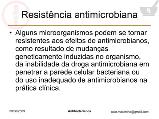 Resistência antimicrobiana Alguns microorganismos podem se tornar resistentes aos efeitos de antimicrobianos, como resultado de mudanças geneticamente induzidas no organismo, da inabilidade da droga antimicrobiana em penetrar a parede celular bacteriana ou do uso inadequado de antimicrobianos na prática clínica. 