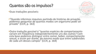 Quantos são os impulsos?
•Duas traduções possíveis:
•“Quando inferimos impulsos partindo de histórias de privação,
podemos perguntar de quantos modos um organismo pode ser
privado” (CCH, p. 163)
•Outra tradução possível é “quantas espécies de comportamento
variam em freqüência independentemente uns dos outros? Com
esta base podemos distinguir entre comer, beber, comportamento
sexual, e assim por diante, do mesmo modo que entre subdivisões
de cada um desses campos” (CCH, p. 164)
 