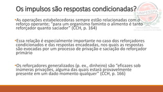 Os impulsos são respostas condicionadas?
•As operações estabelecedoras sempre estão relacionadas com o
reforço operante; “para um organismo faminto o alimento é tanto
reforçador quanto saciador” (CCH, p. 164)
•Essa relação é especialmente importante no caso dos reforçadores
condicionados e das respostas encadeadas, nos quais as respostas
são evocadas por um processo de privação e saciação do reforçador
primário
•Os reforçadores generalizados (p. ex., dinheiro) são “eficazes sob
inúmeras privações, alguma das quais estará provavelmente
presente em um dado momento qualquer” (CCH, p. 166)
 