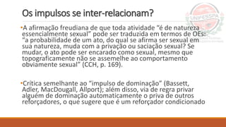 Os impulsos se inter-relacionam?
•A afirmação freudiana de que toda atividade “é de natureza
essencialmente sexual” pode ser traduzida em termos de OEs:
“a probabilidade de um ato, do qual se afirma ser sexual em
sua natureza, muda com a privação ou saciação sexual? Se
mudar, o ato pode ser encarado como sexual, mesmo que
topograficamente não se assemelhe ao comportamento
obviamente sexual” (CCH, p. 169).
•Crítica semelhante ao “impulso de dominação” (Bassett,
Adler, MacDougall, Allport); além disso, via de regra privar
alguém de dominação automaticamente o priva de outros
reforçadores, o que sugere que é um reforçador condicionado
 