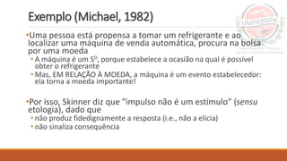 Exemplo (Michael, 1982)
•Uma pessoa está propensa a tomar um refrigerante e ao
localizar uma máquina de venda automática, procura na bolsa
por uma moeda
• A máquina é um SD, porque estabelece a ocasião na qual é possível
obter o refrigerante
• Mas, EM RELAÇÃO À MOEDA, a máquina é um evento estabelecedor:
ela torna a moeda importante!
•Por isso, Skinner diz que “impulso não é um estímulo” (sensu
etologia), dado que
• não produz fidedignamente a resposta (i.e., não a elicia)
• não sinaliza consequência
 