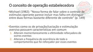 O conceito de operação estabelecedora
•Michael (1982): “Nossa forma de falar sobre o controle de
estímulos operante parece incluir mas falha em distinguir
entre duas formas bastante diferente de controle” (p. 149)
•Eventos como os de privação/saciação e estimulação
aversiva possuem características em comum
1. Alteram momentaneamente a efetividade reforçadora de
outros eventos
2. Alteram a frequência de ocorrência de todo o
comportamento que foi reforçador por esses eventos
 