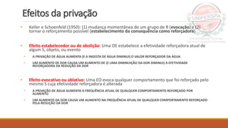Efeitos da privação
• Keller e Schoenfeld (1950): (1) mudança momentânea de um grupo de R (evocação) e (2)
tornar o reforçamento possível (estabelecimento da consequência como reforçadora)
• Efeito estabelecedor ou de abolição: Uma OE estabelece a efetividade reforçadora atual de
algum S, objeto, ou evento
• A PRIVAÇÃO DE ÁGUA AUMENTA (E A INGESTA DE ÁGUA DIMINUI) O VALOR REFORÇADOR DA ÁGUA
• UM AUMENTO DE DOR CAUSA UM AUMENTO DE (E UMA DIMINUIÇÃO DA DOR DIMINUI) A EFETIVIDADE
REFORÇADORA DA REDUÇÃO DA DOR
• Efeito evocativo ou ablativo: Uma EO evoca qualquer comportamento que foi reforçado pelo
mesmo S cuja efetividade reforçadora é alterada
• A PRIVAÇÃO DE ÁGUA AUMENTA A FREQUÊNCIA ATUAL DE QUALQUER COMPORTAMENTO REFORÇADO POR
ALIMENTO
• UM AUMENTO DA DOR CAUSA UM AUMENTO NA FREQUÊNCIA ATUAL DE QUALQUER COMPORTAMENTO REFORÇADO
PELA REDUÇÃO DA DOR
 