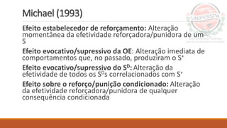 Michael (1993)
Efeito estabelecedor de reforçamento: Alteração
momentânea da efetividade reforçadora/punidora de um
S
Efeito evocativo/supressivo da OE: Alteração imediata de
comportamentos que, no passado, produziram o S+
Efeito evocativo/supressivo do SD: Alteração da
efetividade de todos os SDs correlacionados com S+
Efeito sobre o reforço/punição condicionado: Alteração
da efetividade reforçadora/punidora de qualquer
consequência condicionada
 