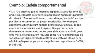 Exemplo: Cadeia comportamental
•“(...) não dizemos que há impulsos especiais associados com as
primeiras respostas da seqüência pois não há operações paralelas
de privação. Termos tradicionais, como ‘desejo’, ‘vontade’, e assim
por diante, reconhecem os passos subsidiários. Por exemplo,
poderíamos dizer que um homem primeiro quer um táxi, depois
quer que o motorista o leve à Lapa, então quer achar um
determinado restaurante, depois quer abrir a porta, e ainda quer
uma mesa, o cardápio, um filé. Mas como não há um processo de
saciação e privação envolvido neste caso, exceto no último item,
não há razão para se pensar em impulsos correspondentes.” (CCH,
p. 165-166)
 