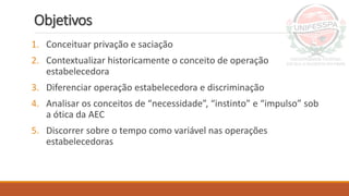 Objetivos
1. Conceituar privação e saciação
2. Contextualizar historicamente o conceito de operação
estabelecedora
3. Diferenciar operação estabelecedora e discriminação
4. Analisar os conceitos de “necessidade”, “instinto” e “impulso” sob
a ótica da AEC
5. Discorrer sobre o tempo como variável nas operações
estabelecedoras
 