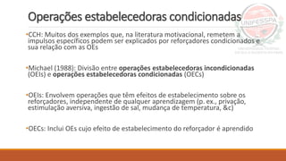 Operações estabelecedoras condicionadas
•CCH: Muitos dos exemplos que, na literatura motivacional, remetem a
impulsos específicos podem ser explicados por reforçadores condicionados e
sua relação com as OEs
•Michael (1988): Divisão entre operações estabelecedoras incondicionadas
(OEIs) e operações estabelecedoras condicionadas (OECs)
•OEIs: Envolvem operações que têm efeitos de estabelecimento sobre os
reforçadores, independente de qualquer aprendizagem (p. ex., privação,
estimulação aversiva, ingestão de sal, mudança de temperatura, &c)
•OECs: Inclui OEs cujo efeito de estabelecimento do reforçador é aprendido
 