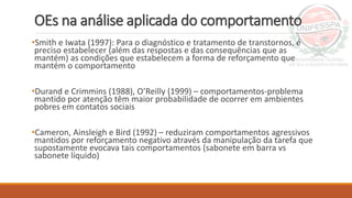 OEs na análise aplicada do comportamento
•Smith e Iwata (1997): Para o diagnóstico e tratamento de transtornos, é
preciso estabelecer (além das respostas e das consequências que as
mantém) as condições que estabelecem a forma de reforçamento que
mantém o comportamento
•Durand e Crimmins (1988), O’Reilly (1999) – comportamentos-problema
mantido por atenção têm maior probabilidade de ocorrer em ambientes
pobres em contatos sociais
•Cameron, Ainsleigh e Bird (1992) – reduziram comportamentos agressivos
mantidos por reforçamento negativo através da manipulação da tarefa que
supostamente evocava tais comportamentos (sabonete em barra vs
sabonete líquido)
 