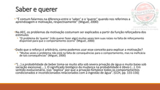 Saber e querer
• “É comum falarmos na diferença entre o ‘saber’ e o ‘querer’ quando nos referimos a
aprendizagem e motivação, respectivamente” (Miguel, 2000)
•Na AEC, os problemas da motivação costumam ser explicados a partir da função reforçadora dos
estímulos
• “O problema do ‘querer’ (não querer fazer algo) muitas vezes tem suas raízes na falta de reforçamento
disponível para que o comportamento ocorra” (Miguel, 2000)
•Dado que o reforço é arbitrário, como podemos usar esse conceito para explicar a motivação?
• “Muitas vezes o problema não está na falta de consequências para o comportamento, mas na ineficácia
de tais consequências” (Miguel, 2000)
•“(...) a probabilidade de beber toma-se muito alta sob severa privação de água e muito baixa sob
saciação excessiva(... ). O significado biológico da mudança na probabilidade é óbvio (...). Em
sentido evolucionário, isso “explica” por que a privação fortalece todos os comportamentos
condicionados e incondicionados relacionados com a ingestão de água”. (CCH, pp. 155-156)
 