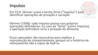 Impulsos
•Em CCH, Skinner usará o termo Drive (“impulso”) para
identificar operações de privação e saciação
•Skinner (1938): cada impulso possui suas próprias
operações definidoras; no caso da “fome” (como impulso),
a operação definidora seria a privação de alimento
•Essas operações são necessárias para explicar a
manutenção do comportamento, porque só o histórico de
reforçamento não é capaz de fazê-lo.
 