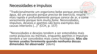 Necessidades e impulsos
“Tradicionalmente um organismo bebe porque precisa de
água, dá um passeio porque precisa de exercicio, respira
mais rapida e profundamente porque carece de ar, e come
vorazmente porque tem muita fome. Necessidades,
impulsos, desejos e apetites são bons exemplos das
causas interiores (...)” (CCH, p. 157)
“Necessidades e desejos tendem a ser entendidos mais
como psíquicos ou mentais, enquanto apetites e impulsos
tendem a ser concebidos mais como fisiológicos. Mas são
termos usados livremente quando nenhuma dessas
dimensões foi observada” (idem)
 