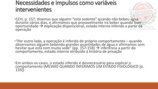 Necessidades e impulsos como variáveis
intervenientes
•CCH, p. 157: dizemos que alguém “está sedento” quando não bebeu água
durante vários dias, e afirmamos que provavelmente irá beber quando tiver
oportunidade  explicação disposicional, estado interno inferido a partir da
operação
•“Por outro lado, a operação é inferida do próprio comportamento – quando
observamos alguém bebendo grandes quantidades de água e afirmamos sem
hesitar que está com muita sede” (pp. 157-158)  inferência a partir do
comportamento, estado interno atribuído à história de privação
•Em ambos os casos, o estado inferido é desnecessário para explicar o
comportamento (MESMO QUANDO INFERIMOS UM ESTADO FISIOLÓGICO [p.
159])
 