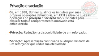 Privação e saciação
•Se, em 1938, Skinner qualifica os impulsos por suas
próprias operações definidoras, em CCH a ideia de que as
operações de privação e saciação são suficientes para
explicar todo o comportamento motivado está
amadurecida
•Privação: Redução na disponibilidade de um reforçador.
•Saciação: Apresentação continuada ou disponibilidade de
um reforçador que reduz sua efetividade
 