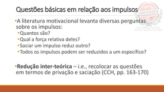 Questões básicas em relação aos impulsos
•A literatura motivacional levanta diversas perguntas
sobre os impulsos:
•Quantos são?
•Qual a força relativa deles?
•Saciar um impulso reduz outro?
•Todos os impulsos podem ser reduzidos a um específico?
•Redução inter-teórica – i.e., recolocar as questões
em termos de privação e saciação (CCH, pp. 163-170)
 