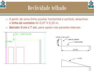 Devlividade telhado
 A partir de uma linha auxiliar horizontal e vertical, desenhar
a linha da cumieira de 0,07 X 0,10 m.
 Barrote: 5 cm x 7 cm, para apoio nas paredes laterais.
 