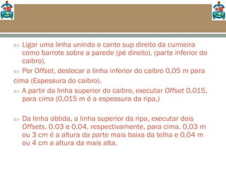  Ligar uma linha unindo o canto sup direito da cumieira
como barrote sobre a parede (pé direito). (parte inferior do
caibro).
 Por Offset, deslocar a linha inferior do caibro 0,05 m para
cima (Espessura do caibro).
 A partir da linha superior do caibro, executar Offset 0.015,
para cima (0,015 m é a espessura da ripa,)
 Da linha obtida, a linha superior da ripa, executar dois
Offsets, 0.03 e 0.04, respectivamente, para cima. 0,03 m
ou 3 cm é a altura da parte mais baixa da telha e 0,04 m
ou 4 cm a altura da mais alta.
 