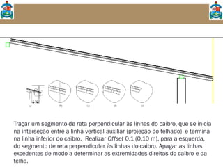 Traçar um segmento de reta perpendicular às linhas do caibro, que se inicia
na interseção entre a linha vertical auxiliar (projeção do telhado) e termina
na linha inferior do caibro. Realizar Offset 0.1 (0,10 m), para a esquerda,
do segmento de reta perpendicular às linhas do caibro. Apagar as linhas
excedentes de modo a determinar as extremidades direitas do caibro e da
telha.
 