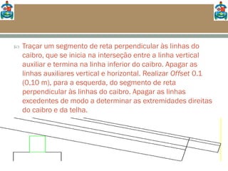  Traçar um segmento de reta perpendicular às linhas do
caibro, que se inicia na interseção entre a linha vertical
auxiliar e termina na linha inferior do caibro. Apagar as
linhas auxiliares vertical e horizontal. Realizar Offset 0.1
(0,10 m), para a esquerda, do segmento de reta
perpendicular às linhas do caibro. Apagar as linhas
excedentes de modo a determinar as extremidades direitas
do caibro e da telha.
 